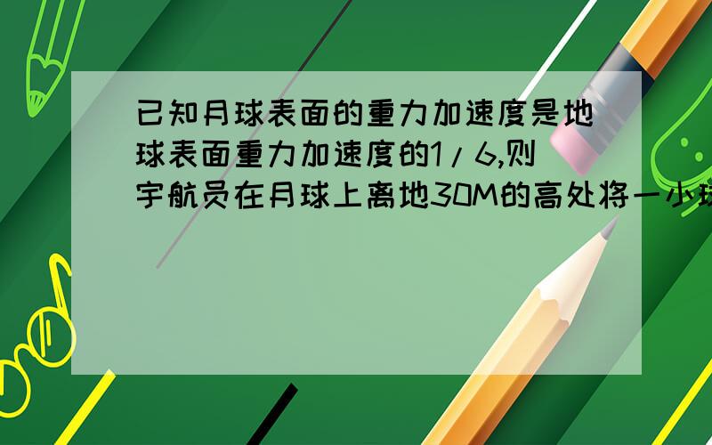 已知月球表面的重力加速度是地球表面重力加速度的1/6,则宇航员在月球上离地30M的高处将一小球释放,则小球经多长时间落地?落地时的速度多大?（地球表面的重力加速度G取10M/S2）我是高一