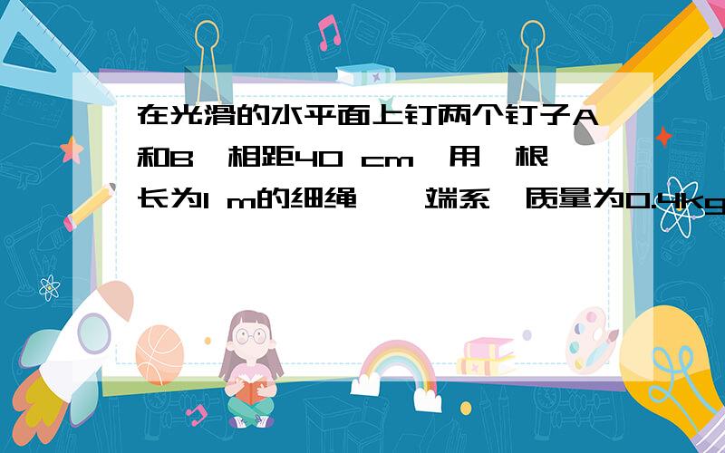 在光滑的水平面上钉两个钉子A和B,相距40 cm,用一根长为1 m的细绳,一端系一质量为0.4kg的小球,另一端固定在钉子A上.开始时,球与钉子A,B在一直线上,然后使小球以2m/s的速率开始在水平面内做匀