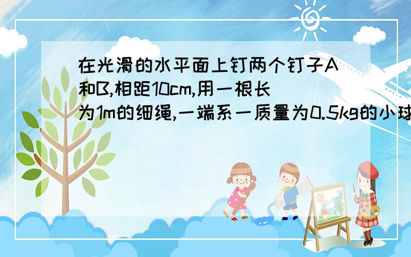 在光滑的水平面上钉两个钉子A和B,相距10cm,用一根长为1m的细绳,一端系一质量为0.5kg的小球,另一端固定在钉子A上,开始时球与钉子A,B在一直线上,给小球以2m/s的开始在水平面内做圆周运动.若绳