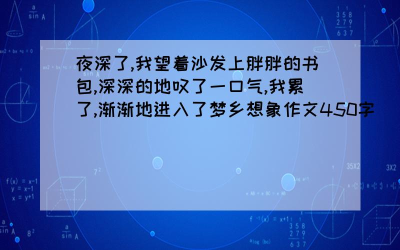 夜深了,我望着沙发上胖胖的书包,深深的地叹了一口气,我累了,渐渐地进入了梦乡想象作文450字