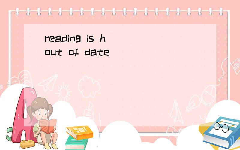 reading is h__out of date