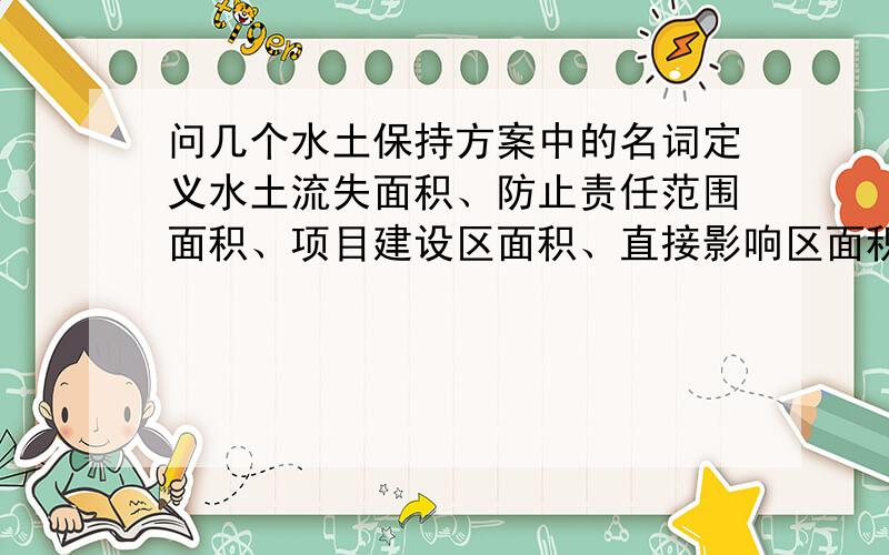 问几个水土保持方案中的名词定义水土流失面积、防止责任范围面积、项目建设区面积、直接影响区面积、扰动地表面积、损坏水土保持设施面积他们的定义,还有水土流失面积是不是指直接