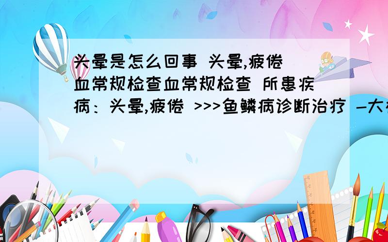 头晕是怎么回事 头晕,疲倦 血常规检查血常规检查 所患疾病：头晕,疲倦 >>>鱼鳞病诊断治疗 -大疱性皮肤病诊断依据 >>>预防前列腺炎 前列腺炎“爱找”中青|年男性 病情描述：大夫：拿到化