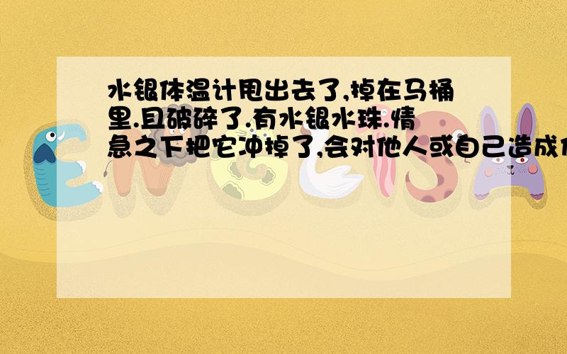 水银体温计甩出去了,掉在马桶里.且破碎了.有水银水珠.情急之下把它冲掉了,会对他人或自己造成伤害吗速求!