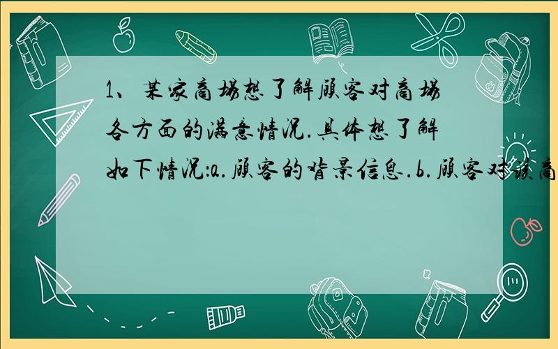 1、某家商场想了解顾客对商场各方面的满意情况.具体想了解如下情况：a.顾客的背景信息.b.顾客对该商场的总体满意情况.c.顾客对商场在服务、设施、商品质量等方面的满意情况.d.顾客的忠