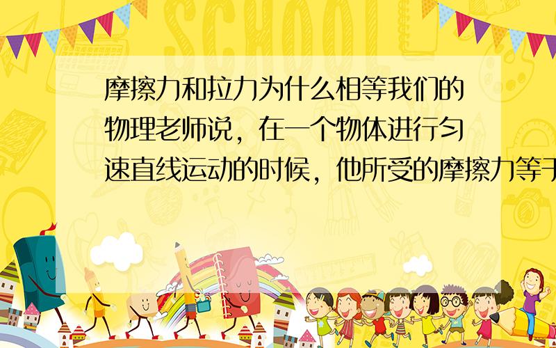 摩擦力和拉力为什么相等我们的物理老师说，在一个物体进行匀速直线运动的时候，他所受的摩擦力等于所受的拉力。但是如果拉快一点的话，他所受的拉力也就大了，那就不和摩擦力相等