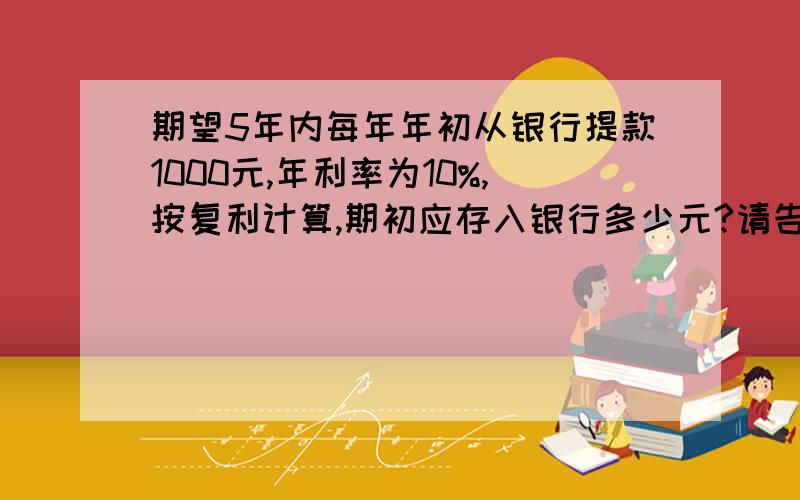 期望5年内每年年初从银行提款1000元,年利率为10%,按复利计算,期初应存入银行多少元?请告诉计算过程.年初从银行提款,计息期数是多少期啊?如果是年未计息就是5个周期.这是2010年一级建造师