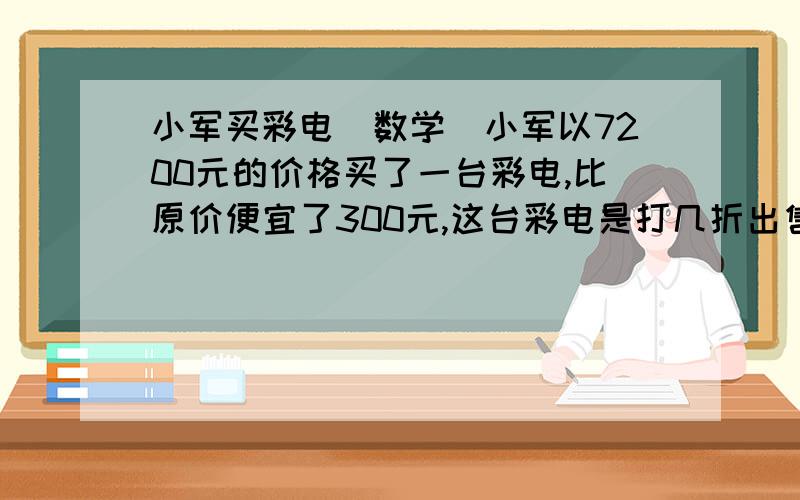 小军买彩电（数学）小军以7200元的价格买了一台彩电,比原价便宜了300元,这台彩电是打几折出售的?