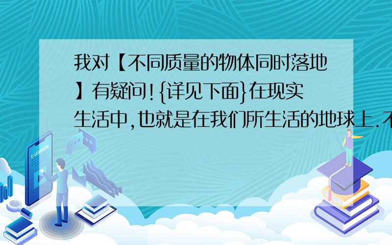 我对【不同质量的物体同时落地】有疑问!{详见下面}在现实生活中,也就是在我们所生活的地球上.不同质量的物体真的能同时落地吗?【如果能,】那么应该是用下列方法推理出来的,但是我又