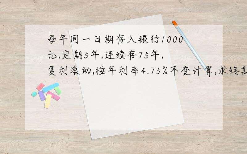 每年同一日期存入银行1000元,定期5年,连续存75年,复利滚动,按年利率4.75%不变计算,求终期本利总额75年共存入75000元,按 5年定期,终期需80年,一次性取出.此题的关键是每次存入的都按5年一周期