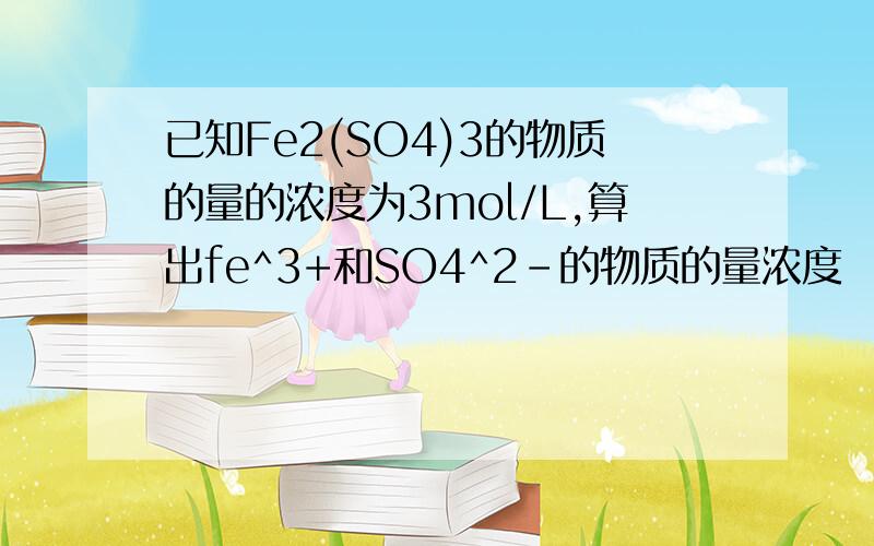 已知Fe2(SO4)3的物质的量的浓度为3mol/L,算出fe^3+和SO4^2-的物质的量浓度