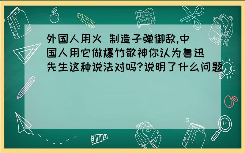 外国人用火 制造子弹御敌,中国人用它做爆竹敬神你认为鲁迅先生这种说法对吗?说明了什么问题