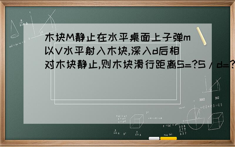 木块M静止在水平桌面上子弹m以V水平射入木块,深入d后相对木块静止,则木块滑行距离S=?S/d=?