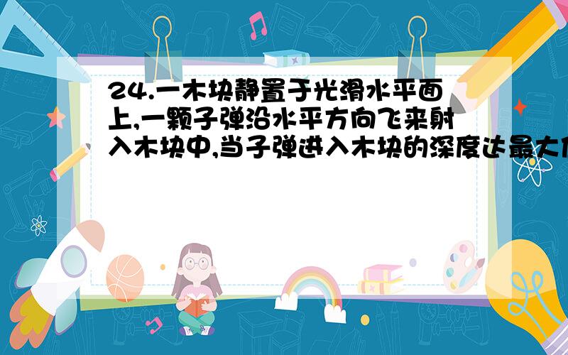 24.一木块静置于光滑水平面上,一颗子弹沿水平方向飞来射入木块中,当子弹进入木块的深度达最大值为2.0cm时,木块沿水平面恰好移动1.0cm,则在上述过程中损失的机械能与子弹损失的动能之比