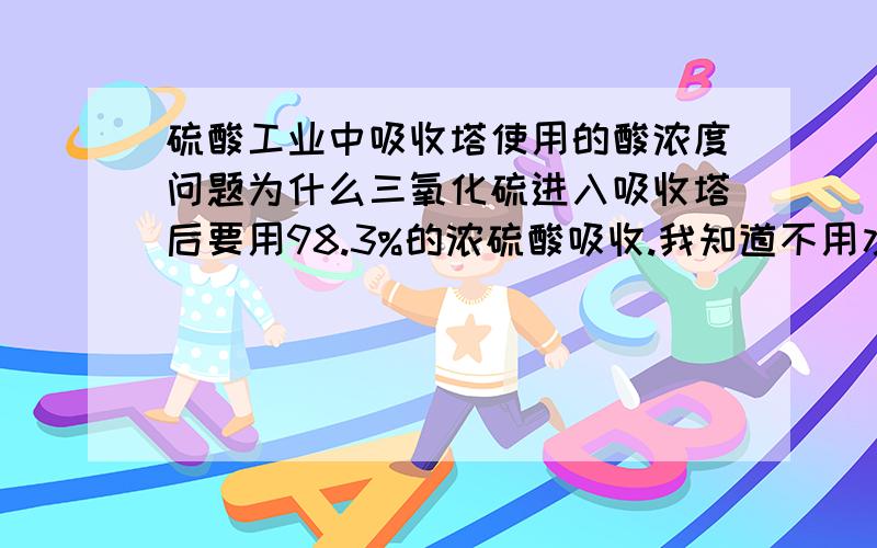 硫酸工业中吸收塔使用的酸浓度问题为什么三氧化硫进入吸收塔后要用98.3%的浓硫酸吸收.我知道不用水来吸收是为了避免产生酸雾使塔内压强增大而气流无法进入而降低吸收效率.但是为什么