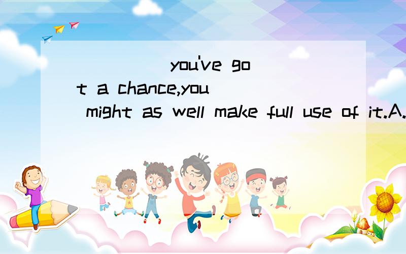 _____you've got a chance,you might as well make full use of it.A.After B.While C.As soon as D.Now that