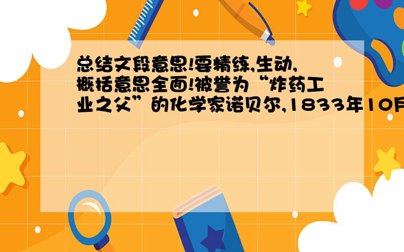 总结文段意思!要精练,生动,概括意思全面!被誉为“炸药工业之父”的化学家诺贝尔,1833年10月21日出生在瑞典首都斯德哥尔摩.诺贝尔一生在机械和化学方面有过许多发明,共取得129项发明专利,