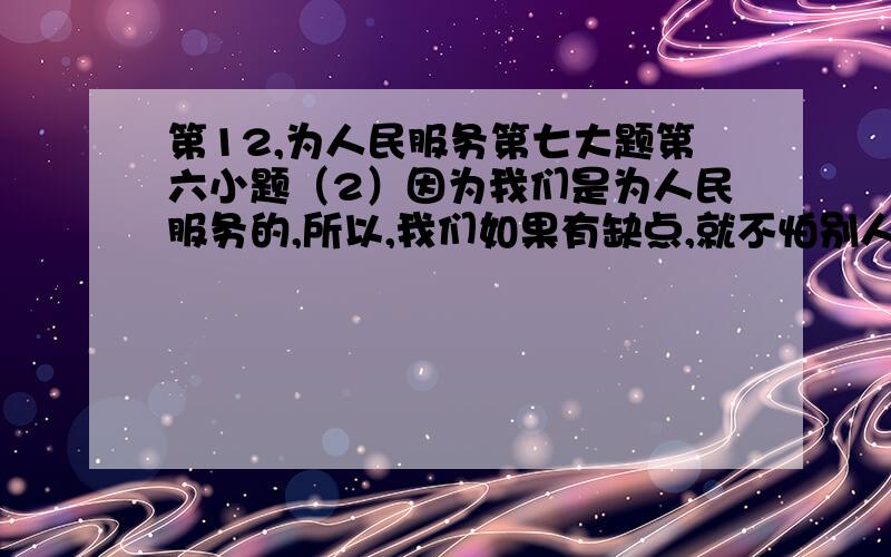 第12,为人民服务第七大题第六小题（2）因为我们是为人民服务的,所以,我们如果有缺点,就不怕别人批评指出.不管是什么人,谁向我们指出都行.只要你说得对,我们就改正.你说的办法对人民有