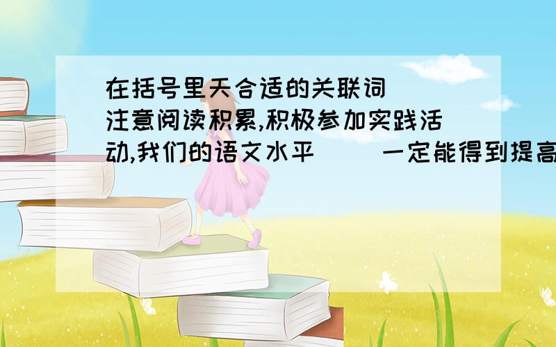 在括号里天合适的关联词（ ）注意阅读积累,积极参加实践活动,我们的语文水平（ ）一定能得到提高.