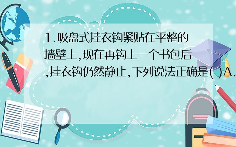 1.吸盘式挂衣钩紧贴在平整的墙壁上,现在再钩上一个书包后,挂衣钩仍然静止,下列说法正确是( )A.持衣钩受到的大气压减小 B.挂衣钩受到的拉力增大 C.挂衣钩对墙壁的压力增大 D.挂衣钩受到的