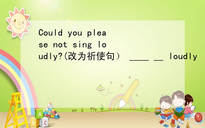 Could you please not sing loudly?(改为祈使句） ____ __ loudly