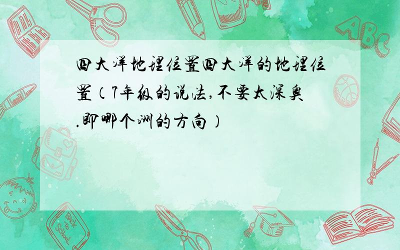 四大洋地理位置四大洋的地理位置（7年级的说法,不要太深奥.即哪个洲的方向）