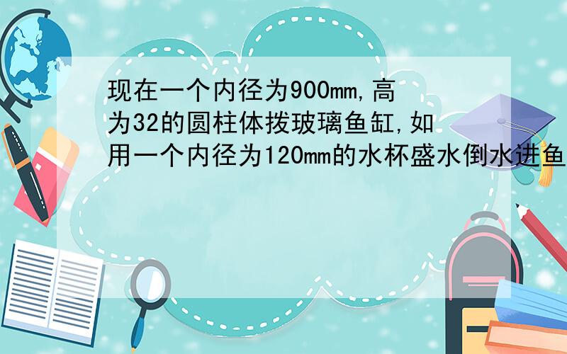 现在一个内径为900mm,高为32的圆柱体拨玻璃鱼缸,如用一个内径为120mm的水杯盛水倒水进鱼缸,刚好盛了3杯