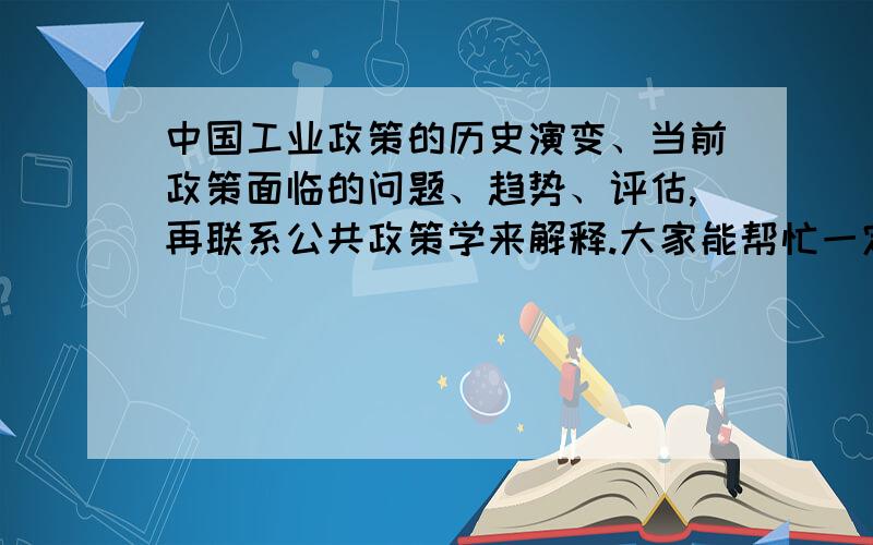 中国工业政策的历史演变、当前政策面临的问题、趋势、评估,再联系公共政策学来解释.大家能帮忙一定要帮帮、当前政策面临的问题、趋势、评估,再联系公共政策学来解释.大家能帮忙一定