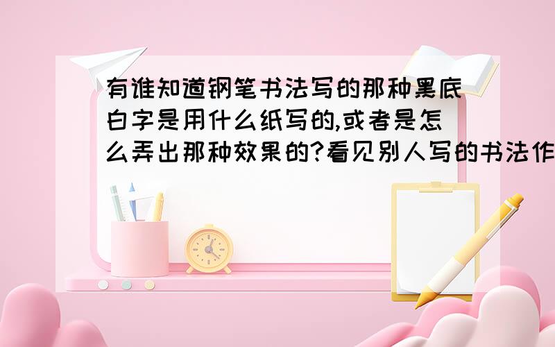 有谁知道钢笔书法写的那种黑底白字是用什么纸写的,或者是怎么弄出那种效果的?看见别人写的书法作品中有的是黑底白字的,就像从碑上拓下来一样,效果挺好的,但不知道是怎么弄的还有,简