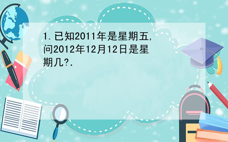 1.已知2011年是星期五,问2012年12月12日是星期几?．