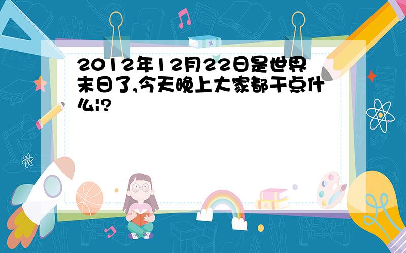 2012年12月22日是世界末日了,今天晚上大家都干点什么|?