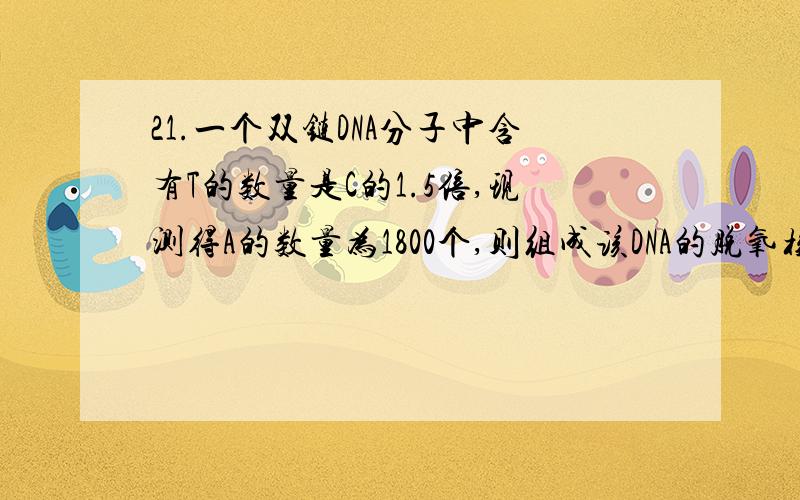 21.一个双链DNA分子中含有T的数量是C的1.5倍,现测得A的数量为1800个,则组成该DNA的脱氧核苷酸有21.\x05一个双链DNA分子中含有T的数量是C的1.5倍,现测得A的数量为1800个,则组成该DNA的脱氧核苷酸有