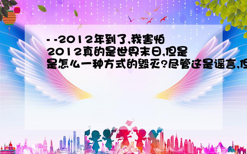 - -2012年到了,我害怕2012真的是世界末日,但是是怎么一种方式的毁灭?尽管这是谣言,但是我想知道,2012我们是怎么样毁灭的