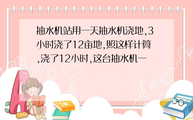 抽水机站用一天抽水机浇地,3小时浇了12亩地,照这样计算,浇了12小时,这台抽水机一