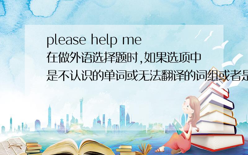 please help me在做外语选择题时,如果选项中是不认识的单词或无法翻译的词组或者是学过的单词但又无法判断出它的另外一种词义,怎么办?