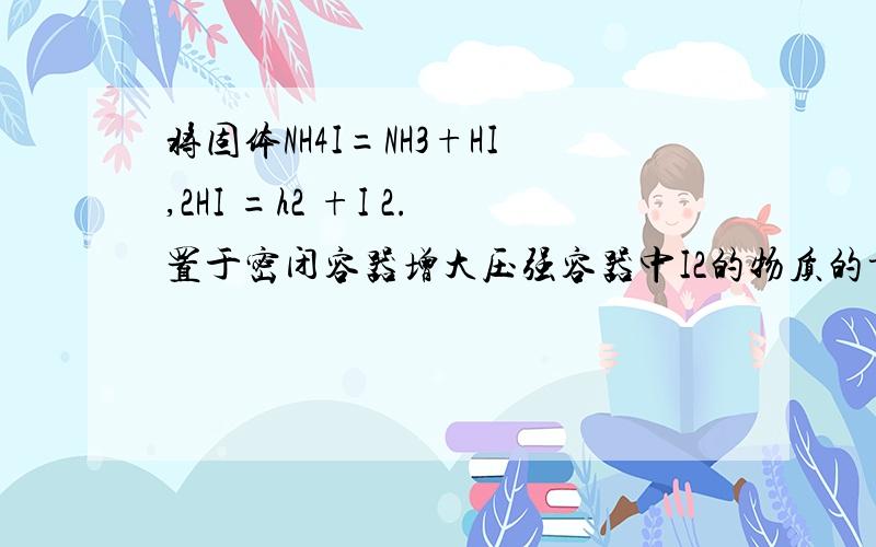 将固体NH4I=NH3+HI,2HI =h2 +I 2.置于密闭容器增大压强容器中I2的物质的量NH4I的物质的量怎么变化