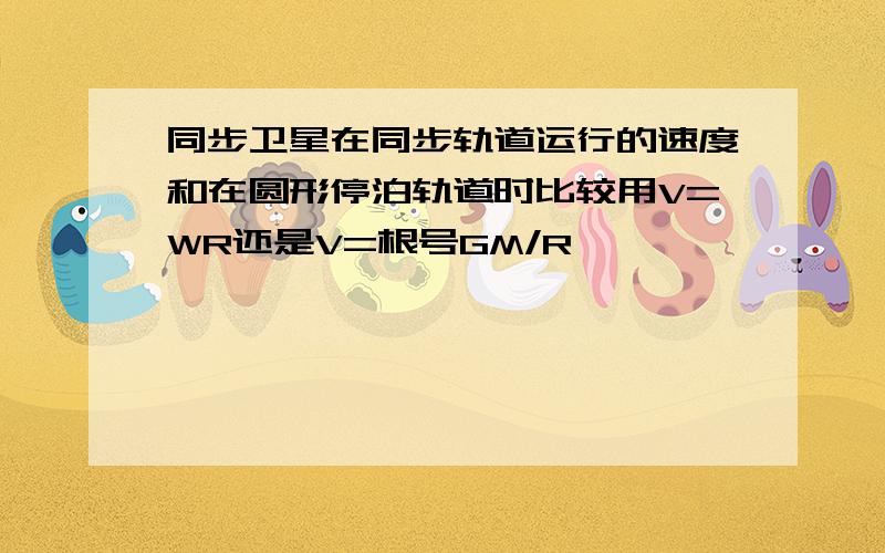 同步卫星在同步轨道运行的速度和在圆形停泊轨道时比较用V=WR还是V=根号GM/R