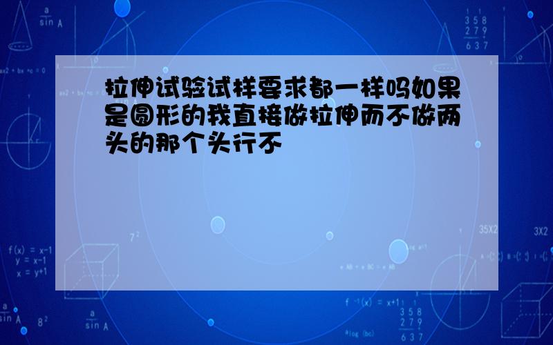 拉伸试验试样要求都一样吗如果是圆形的我直接做拉伸而不做两头的那个头行不