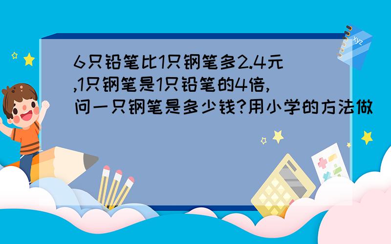 6只铅笔比1只钢笔多2.4元,1只钢笔是1只铅笔的4倍,问一只钢笔是多少钱?用小学的方法做