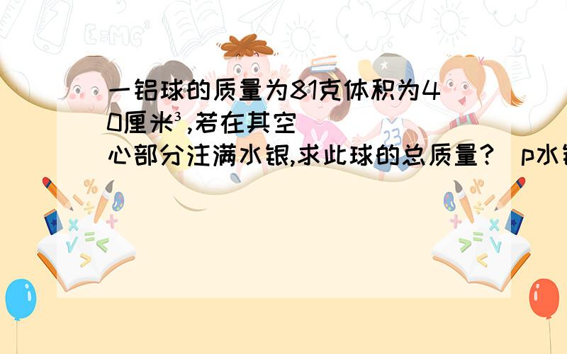 一铝球的质量为81克体积为40厘米³,若在其空心部分注满水银,求此球的总质量?(p水银=13.6x10³kg／m³ p铝=2.7x10³kg／m³）一个空杯子装满水,水的总质量为500克,用它装满酒精,能装