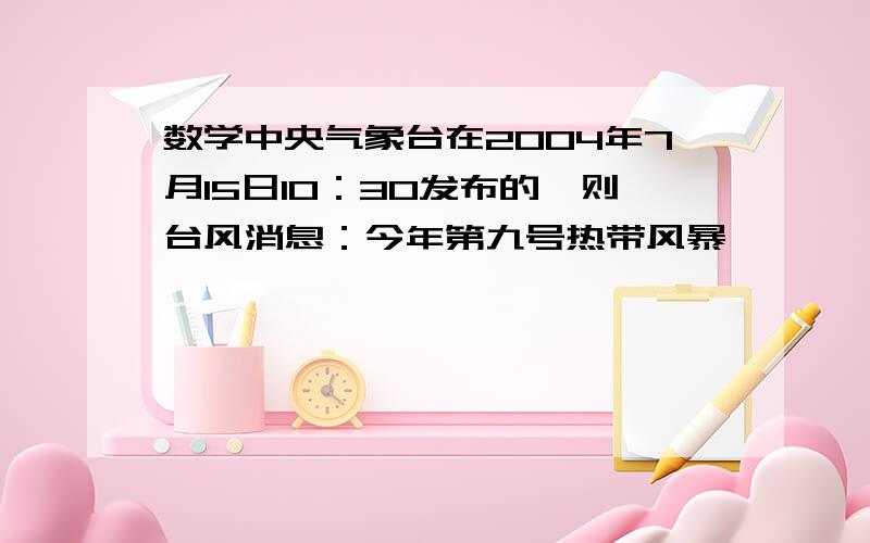 数学中央气象台在2004年7月15日10：30发布的一则台风消息：今年第九号热带风暴