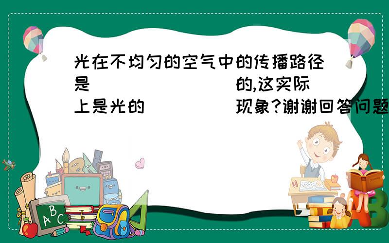 光在不均匀的空气中的传播路径是________的,这实际上是光的_____现象?谢谢回答问题的所有人.稍微准确点.