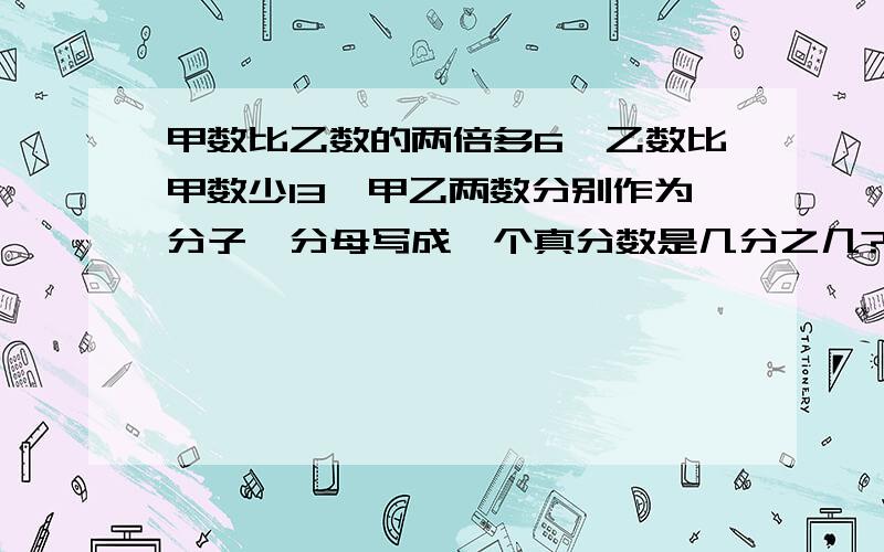 甲数比乙数的两倍多6,乙数比甲数少13,甲乙两数分别作为分子、分母写成一个真分数是几分之几?写成假分数是几分之几?不列方程.谢谢各位的帮忙