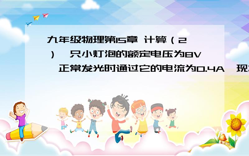 九年级物理第15章 计算（2）一只小灯泡的额定电压为8V,正常发光时通过它的电流为0.4A,现将该小灯泡接12V的电源上,还应串联一个______Ω的电阻?要求：计算过程