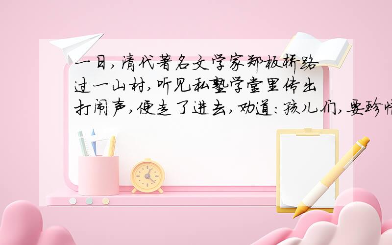 一日,清代著名文学家郑板桥路过一山村,听见私塾学堂里传出打闹声,便走了进去,劝道：孩儿们,要珍惜光阴勤奋读书,不可乱来.”一顽童见来者布衣草鞋,眯眼讥问：“穷汉,你也知圣贤之书吗?