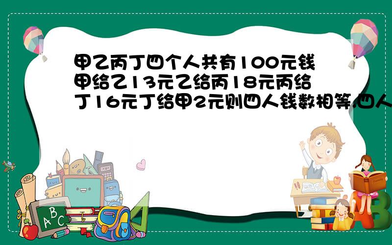 甲乙丙丁四个人共有100元钱甲给乙13元乙给丙18元丙给丁16元丁给甲2元则四人钱数相等.四人原各有多少钱