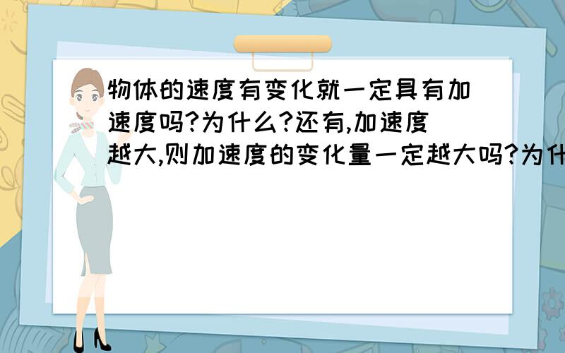 物体的速度有变化就一定具有加速度吗?为什么?还有,加速度越大,则加速度的变化量一定越大吗?为什么?