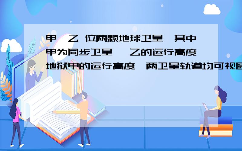 甲、乙 位两颗地球卫星,其中甲为同步卫星 ,乙的运行高度地狱甲的运行高度,两卫星轨道均可视圆轨道.以下判断正确的是（） A 甲周期大于乙的周期B 甲的加速度大于乙的加速度 本来有4个选