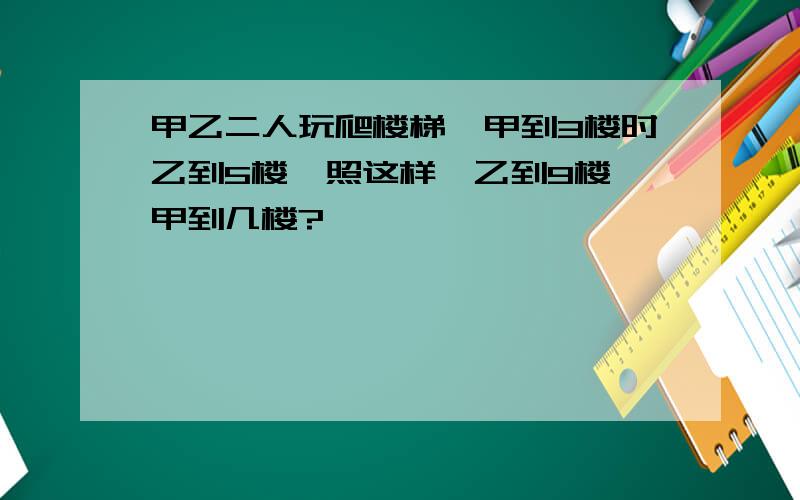 甲乙二人玩爬楼梯,甲到3楼时乙到5楼,照这样,乙到9楼,甲到几楼?