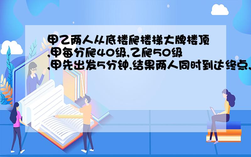 甲乙两人从底楼爬楼梯大牌楼顶,甲每分爬40级,乙爬50级,甲先出发5分钟,结果两人同时到达终点,问共有楼梯多